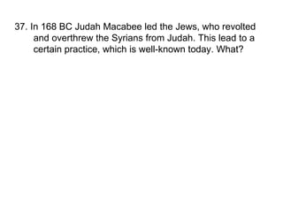 37. In 168 BC Judah Macabee led the Jews, who revolted and overthrew the Syrians from Judah. This lead to a certain practice, which is well-known today. What? 