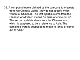 39. A compound name claimed by the company to originate from two Chinese words (they do not specify which variant of Chinese). The first syllable stems from the Chinese word which means "to arise or come out of". The second syllable stems from the Chinese word, which is supposed to be a reference to Asia. The combined word is supposed to mean to "arise or come out of Asia."  