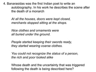 4. Banarasidas was the first Indian poet to write an autobiography. In his work he describes the scene after the death of a monarch At all the houses, doors were kept closed, merchants stopped sitting at the shops.  Nice clothes and ornaments were all buried under the ground. People started keeping their swords ready, they started wearing coarse clothes. You could not recognize the status of a person, the rich and poor looked alike  Whose death and the uncertainty that was triggered following the death is being described here?  