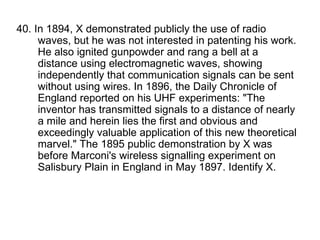 40. In 1894, X demonstrated publicly the use of radio waves, but he was not interested in patenting his work. He also ignited gunpowder and rang a bell at a distance using electromagnetic waves, showing independently that communication signals can be sent without using wires. In 1896, the Daily Chronicle of England reported on his UHF experiments: "The inventor has transmitted signals to a distance of nearly a mile and herein lies the first and obvious and exceedingly valuable application of this new theoretical marvel." The 1895 public demonstration by X was before Marconi's wireless signalling experiment on Salisbury Plain in England in May 1897. Identify X. 