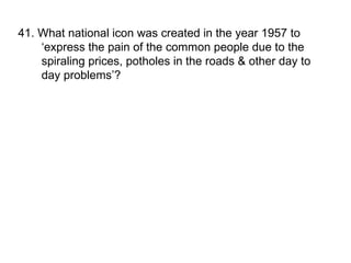 41. What national icon was created in the year 1957 to ‘express the pain of the common people due to the spiraling prices, potholes in the roads & other day to day problems’? 