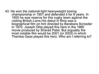 43. He won the national light heavyweight boxing championship in 1951 and defended it for 9 years. In 1955 he was reserve for this rugby team against the visiting British Lions.His debut in films was a biographical film on him directed by Barabara Scroeder in 1970. Joseph Olita played this hero in the 1980 movie produced by Sharad Patel. But arguably the most notable film would be 2001 (or 2002) in which Themba Gasa played this hero. Who am I referring to? 