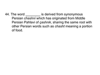 44. The word ________ is derived from synonymous Persian  chashni  which has originated from Middle Persian Pahlavi of  çashnik , sharing the same root with other Persian words such as  chasht  meaning a portion of food.  