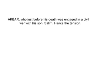 AKBAR, who just before his death was engaged in a civil war with his son, Salim. Hence the tension  