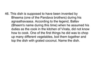 46. This dish is supposed to have been invented by Bheema (one of the Pandava brothers) during his agnaathavaasa. According to the legend, Ballav (Bheem's name during this time) when he assumed his duties as the cook in the kitchen of Virata, did not know how to cook. One of the first things he did was to chop up many different vegetables, boil them together and top the dish with grated coconut. Name the dish. 