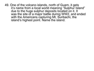 49. One of the volcano islands, north of Guam, it gets it’s name from a local world meaning “Sulphur Island” due to the huge sulphur deposits located on it. It was the site of a major battle during WW2, and ended with the Americans capturing Mt. Suribachi, the island’s highest point. Name the island.   