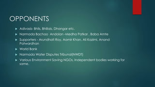 OPPONENTS
 Adivasis- Bhils, Bhillais, Dhangar etc.
 Narmada Bachao Andolan -Medha Patkar , Baba Amte
 Supporters - Arundhati Roy, Aamir Khan, Ali Kazimi, Anand
Patwardhan
 World Bank
 Narmada Water Disputes Tribunal(NWDT)
 Various Environment Saving NGOs, Independent bodies working for
same.
 