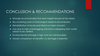 CONCLUSION & RECOMMENDATIONS
 Strongly recommended that dam height should not be raised
 Sky rocketing costs of total project needs to be reviewed
 Rehabilitation to locals and tribal is a major concern.
 Loss due to high waterlogging and land undergoing dam water
needs to be verified.
 Environmental damage is high and non reimbursable.
 Honest comparison of benefits v/s damage is essential
 