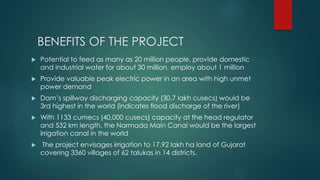 BENEFITS OF THE PROJECT
 Potential to feed as many as 20 million people, provide domestic
and industrial water for about 30 million, employ about 1 million
 Provide valuable peak electric power in an area with high unmet
power demand
 Dam’s spillway discharging capacity (30.7 lakh cusecs) would be
3rd highest in the world (indicates flood discharge of the river)
 With 1133 cumecs (40,000 cusecs) capacity at the head regulator
and 532 km length, the Narmada Main Canal would be the largest
irrigation canal in the world
 The project envisages irrigation to 17.92 lakh ha land of Gujarat
covering 3360 villages of 62 talukas in 14 districts.
 