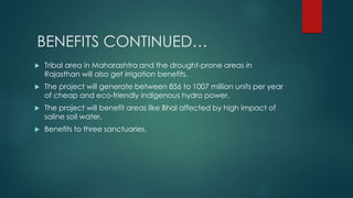BENEFITS CONTINUED…
 Tribal area in Maharashtra and the drought-prone areas in
Rajasthan will also get irrigation benefits.
 The project will generate between 856 to 1007 million units per year
of cheap and eco-friendly indigenous hydro power.
 The project will benefit areas like Bhal affected by high impact of
saline soil water.
 Benefits to three sanctuaries.
 