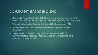 COMPANY BACKGROUND
 Narmada Control Authority (NCA) has been setup under the final
orders and decision of the Narmada Water Disputes Tribunal (NWDT)
 The authority started functioning from 20th December, 1980
 Secretary to the Govt. of India, Ministry of Water Resources-
Chairman
 All expenses of the authority shall be borne by the State
Governments of Madhya Pradesh, Gujarat, Maharashtra and
Rajasthan in equal shares
 