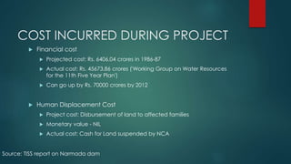 COST INCURRED DURING PROJECT
 Financial cost
 Projected cost: Rs. 6406.04 crores in 1986-87
 Actual cost: Rs. 45673.86 crores ('Working Group on Water Resources
for the 11th Five Year Plan')
 Can go up by Rs. 70000 crores by 2012
 Human Displacement Cost
 Project cost: Disbursement of land to affected families
 Monetary value - NIL
 Actual cost: Cash for Land suspended by NCA
Source: TISS report on Narmada dam
 