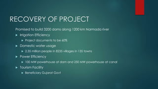 RECOVERY OF PROJECT
Promised to build 3200 dams along 1200 km Narmada river
 Irrigation Efficiency
 Project documents to be 60%
 Domestic water usage
 2.35 million people in 8235 villages in 135 towns
 Power Efficiency
 100 MW powerhouse at dam and 250 MW powerhouse at canal
 Tourism Facility
 Beneficiary Gujarat Govt
 
