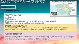 IRRIGATION
18000 km square
BENEFITED AREAS
12 districts
3393 villages
75 percent are drought prone area (kutch and saurashtra)
730 km square arid areas (barmer and jalore)
DRINKING WATER SUPPLY TO
173 urban centres and 9490 villages within and out-side command in Gujarat for
present population of 28 million and prospective population of over 40 million
FLOOD PROTECTION
provide flood protection to riverine reaches measuring 30,000 ha. covering 210 villages
and Bharuch city and a population of 4.0 lac in Gujarat
 