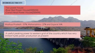 HYDROELECTRICITY
Two power house
-River Bed Power House(1200MW)
-Canal Head Power House(250MW)
Madhya Pradesh - 57%, Maharashtra - 27% and Gujarat 16%.
A useful peaking power to western grid of the country which has very
limited hydel power production at present
 