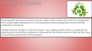 Development and environment are two sides of the same coin and it is recognized
that sustainable development is not possible without adequate environmental
protection measures.
Sardar Sarovar project is the first major river valley project which is subjected to
exacting environmental conditions imposed by the Government of India at the time
of according clearance to this project
 