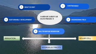 WHAT IS SSD?
ENGINEERING FIELD
SUSTAINABLE DEVELOPMENT
SARDAR SAROVAR
DAM PROJECT
IRRIGATION
HYDROELECTRICITY
SOLAR CELL
MULTIPURPOSE RESERVOIR
 