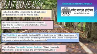 The World Bank was initially funding SSD, but withdrew in 1994 at the request of
the Government of India when the state governments were unable to comply with
the loan's environmental and other requirements
India finished the job despite the objections of
environmentalists and the World Bank.
The Narmada Tribunal aimed to set out conditions
regarding the resettlement and rehabilitation of those
displaced by the dams.
The efforts of Narmada Bachao Andolan ("Save Narmada
Movement") to seek "social and environmental justice"
 