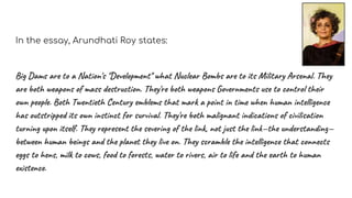 In the essay, Arundhati Roy states:
Big Dams are to a Nation's "Development" what Nuclear Bombs are to its Military Arsenal. They
are both weapons of mass destruction. They're both weapons Governments use to control their
own people. Both Twentieth Century emblems that mark a point in time when human intelligence
has outstripped its own instinct for survival. They're both malignant indications of civilisation
turning upon itself. They represent the severing of the link, not just the link—the understanding—
between human beings and the planet they live on. They scramble the intelligence that connects
eggs to hens, milk to cows, food to forests, water to rivers, air to life and the earth to human
existence.
 