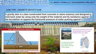 A LARGE HYDRAULIC ENGINEERING PROJECT
DAM TYPE : CONCRETE GRAVITY DAM
A gravity dam is a dam constructed from concrete or stone masonry and designed to
hold back water by using only the weight of the material and its resistance against
the foundation to oppose the horizontal pressure of water pushing against it.
 