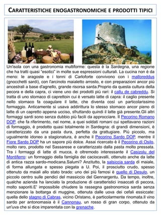 CARATTERISTICHE ENOGASTRONOMICHE E PRODOTTI TIPICI

Un'isola con una gastronomia multiforme: questa è la Sardegna, una regione
che ha tratti quasi “esotici” in molte sue espressioni culturali. La cucina non è da
meno: le aragoste e i tonni di Carloforte convivono con i malloreddus
(gnocchetti sardi), con l'arcinoto maialetto arrosto, e con preparazioni ancor più
ancestrali a base d'agnello, grande risorsa sarda.Proprio da questa cultura della
pecora e della capra, ci viene uno dei prodotti più rari: il callu de cabreddu. Si
tratta di uno stomaco di caprettoin cui è versato latte di capra: il caglio presente
nello stomaco fa coagulare il latte, che diventa così un particolarissimo
formaggio. Anticamente si usava addirittura lo stesso stomaco ancor pieno di
latte di un capretto appena ucciso, sfruttando quindi il latte già presente.Gli altri
formaggi sardi sono senza dubbio più facili da approcciare. Il Pecorino Romano
DOP, che fa riferimento, nel nome, a quei soldati romani cui spettavano razioni
di formaggio, è prodotto quasi totalmente in Sardegna: di grandi dimensioni, è
caratterizzato da una pasta dura, perfetta da grattugiare. Più piccolo, ma
ugualmente idoneo a stagionatura, è anche il Pecorino Sardo DOP, mentre il
Fiore Sardo DOP ha un sapore più dolce. Assai ricercato è il Pecorino di Osilo,
molto raro, prodotto nel Sassarese e caratterizzato dalla pasta molto pressata.
Tra i formaggi di latte di mucca, è oltremodo interessante il Casizolu del
Montiferro: un formaggio della famiglia dei caciocavalli, ottenuto anche da latte
di antica razza sardo-modicana.Salumi? Anzitutto, la salsiccia sarda di maiale,
di forma allungata e spesso piegata a U. Poi, il prosciutto crudo, spesso
ottenuto da maiali allo stato brado: uno dei più famosi è quello di Desulo, un
piccolo centro sulle pendici del massiccio del Gennargentu. Da tempo, inoltre,
qualche azienda ha lanciato la produzione di caratteristici insaccati di pecora,
molto saporiti.E' impossibile chiudere la rassegna gastronomica sarda senza
menzionare la bottarga di muggine, ottenuta dalle uova dei cefali essiccate:
quella dello stagno di Cabras, vicino Oristano, è particolarmente rinomata.Il vino
sardo per antonomasia è il Cannonau, un rosso di gran corpo, ottenuto da
un'uva che si dice imparentata con la grenache.

 