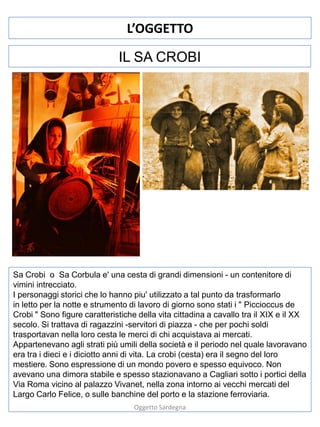 L’OGGETTO
IL SA CROBI

Sa Crobi o Sa Corbula e' una cesta di grandi dimensioni - un contenitore di
vimini intrecciato.
I personaggi storici che lo hanno piu' utilizzato a tal punto da trasformarlo
in letto per la notte e strumento di lavoro di giorno sono stati i " Piccioccus de
Crobi " Sono figure caratteristiche della vita cittadina a cavallo tra il XIX e il XX
secolo. Si trattava di ragazzini -servitori di piazza - che per pochi soldi
trasportavan nella loro cesta le merci di chi acquistava ai mercati.
Appartenevano agli strati più umili della società e il periodo nel quale lavoravano
era tra i dieci e i diciotto anni di vita. La crobi (cesta) era il segno del loro
mestiere. Sono espressione di un mondo povero e spesso equivoco. Non
avevano una dimora stabile e spesso stazionavano a Cagliari sotto i portici della
Via Roma vicino al palazzo Vivanet, nella zona intorno ai vecchi mercati del
Largo Carlo Felice, o sulle banchine del porto e la stazione ferroviaria.
Oggetto Sardegna

 