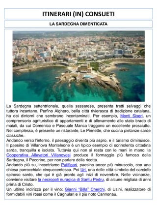 ITINERARI (IN) CONSUETI
LA SARDEGNA DIMENTICATA

La Sardegna settentrionale, quella sassarese, presenta tratti selvaggi che
tuttora incantano. Perfino Alghero, bella città rivierasca di tradizione catalana,
ha dei dintorni che sembrano incontaminati. Per esempio, Monti Sixeri, un
comprensorio agrituristico di appartamenti e di allevamento allo stato brado di
maiali, da cui Domenico e Pasquale Manca traggono un eccellente prosciutto.
Nel complesso, è presente un ristorante, Le Pinnette, che cucina pietanze sarde
classiche.
Andando verso l'interno, il paesaggio diventa più aspro, e il turismo diminuisce.
Il paesino di Villanova Monteleone è un tipico esempio di sonnolenta cittadina
sarda, tranquilla e isolata. Tuttavia qui non si resta con le mani in mano: la
Cooperativa Allevatori Villanovesi produce il formaggio più famoso della
Sardegna, il Pecorino, per non parlare della ricotta.
Andando più su, incontriamo Putifigari, paesino ancor più minuscolo, con una
chiesa parrocchiale cinquecentesca. Poi Uri, una delle città simbolo del carciofo
spinoso sardo, che qui è già pronto agli inizi di novembre. Nelle vicinanze,
conviene visitare la necropoli nuragica di Santu Pedru, di alcune migliaia di anni
prima di Cristo.
Un ultimo indirizzo per il vino: Gianni “Billa” Cherchi, di Usini, realizzatore di
formidabili vini rossi come il Cagnulari e il più noto Cannonau.

 