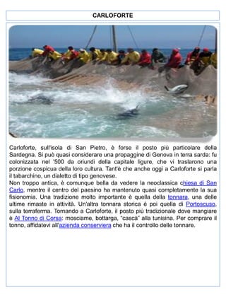 CARLOFORTE

Carloforte, sull'isola di San Pietro, è forse il posto più particolare della
Sardegna. Si può quasi considerare una propaggine di Genova in terra sarda: fu
colonizzata nel '500 da oriundi della capitale ligure, che vi traslarono una
porzione cospicua della loro cultura. Tant'è che anche oggi a Carloforte si parla
il tabarchino, un dialetto di tipo genovese.
Non troppo antica, è comunque bella da vedere la neoclassica chiesa di San
Carlo, mentre il centro del paesino ha mantenuto quasi completamente la sua
fisionomia. Una tradizione molto importante è quella della tonnara, una delle
ultime rimaste in attività. Un'altra tonnara storica è poi quella di Portoscuso,
sulla terraferma. Tornando a Carloforte, il posto più tradizionale dove mangiare
è Al Tonno di Corsa: mosciame, bottarga, “cascà” alla tunisina. Per comprare il
tonno, affidatevi all'azienda conserviera che ha il controllo delle tonnare.

 