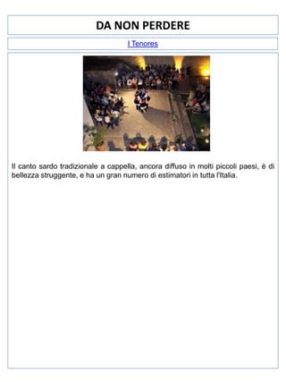 DA NON PERDERE
I Tenores

Il canto sardo tradizionale a cappella, ancora diffuso in molti piccoli paesi, è di
bellezza struggente, e ha un gran numero di estimatori in tutta l'Italia.

 