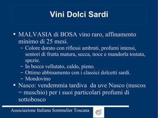 Vini Dolci Sardi MALVASIA di BOSA vino raro, affinamento minimo di 25 mesi. Colore dorato con riflessi ambrati, profumi intensi, sentori di frutta matura, secca, noce e mandorla tostata, spezie. In bocca vellutato, caldo, pieno. Ottimo abbinamento con i classici dolcetti sardi.  Mondovino Nasco: vendemmia tardiva  da uve Nasco (nuscos = muschio) per i suoi particolari profumi di sottobosco  