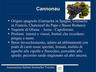 Cannonau Origini spagnole (Garnacha in Spagna, Grenache in Francia, Chateneuf du Pape e Basso Rodano) Nepente di Oliena – Jerzu - Capoferrato Profumi  intensi e vinosi, fruttati che ricordano prugne e more. Buon invecchiamento, adatto ad abbinamenti con piatti di carni rosse speziati, brasati, stufato di agnello alle cipolle e finocchio, porceddu allo spiedo, pecorino sardo stagionato ed altri ancora. 