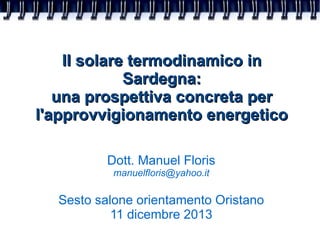 Il solare termodinamico in
Sardegna:
una prospettiva concreta per
l'approvvigionamento energetico
Dott. Manuel Floris
manuelfloris@yahoo.it

Sesto salone orientamento Oristano
11 dicembre 2013

 