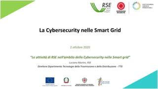 La Cybersecurity nelle Smart Grid
“Le attività di RSE nell’ambito della Cybersecurity nelle Smart grid”
Luciano Martini, RSE
Direttore Dipartimento Tecnologie della Trasmissione e della Distribuzione - TTD
2 ottobre 2020
 