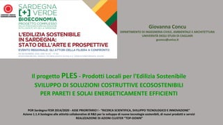 Il progetto PLES - Prodotti Locali per l'Edilizia Sostenibile
SVILUPPO DI SOLUZIONI COSTRUTTIVE ECOSOSTENIBILI
PER PARETI E SOLAI ENERGETICAMENTE EFFICIENTI
POR Sardegna FESR 2014/2020 - ASSE PRIORITARIO I - “RICERCA SCIENTIFICA, SVILUPPO TECNOLOGICO E INNOVAZIONE”
Azione 1.1.4 Sostegno alle attività collaborative di R&S per lo sviluppo di nuove tecnologie sostenibili, di nuovi prodotti e servizi
REALIZZAZIONE DI AZIONI CLUSTER “TOP-DOWN”
Giovanna Concu
DIPARTIMENTO DI INGEGNERIA CIVILE, AMBIENTALE E ARCHITETTURA
UNIVERSITÀ DEGLI STUDI DI CAGLIARI
gconcu@unica.it
 