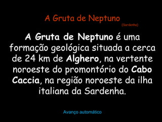 A Gruta de Neptuno
                                (Sardenha)



    A Gruta de Neptuno é uma
formação geológica situada a cerca
 de 24 km de Alghero, na vertente
 noroeste do promontório do Cabo
 Caccia, na região noroeste da ilha
       italiana da Sardenha.

            Avanço automático
 