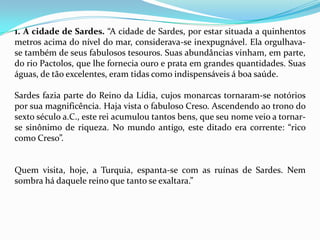 1. A cidade de Sardes. “A cidade de Sardes, por estar situada a quinhentos
metros acima do nível do mar, considerava-se inexpugnável. Ela orgulhava-
se também de seus fabulosos tesouros. Suas abundâncias vinham, em parte,
do rio Pactolos, que lhe fornecia ouro e prata em grandes quantidades. Suas
águas, de tão excelentes, eram tidas como indispensáveis á boa saúde.

Sardes fazia parte do Reino da Lídia, cujos monarcas tornaram-se notórios
por sua magnificência. Haja vista o fabuloso Creso. Ascendendo ao trono do
sexto século a.C., este rei acumulou tantos bens, que seu nome veio a tornar-
se sinônimo de riqueza. No mundo antigo, este ditado era corrente: “rico
como Creso”.


Quem visita, hoje, a Turquia, espanta-se com as ruínas de Sardes. Nem
sombra há daquele reino que tanto se exaltara.”
 