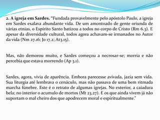 2. A igreja em Sardes. “Fundada provavelmente pelo apóstolo Paulo, a igreja
em Sardes exalava abundante vida. De um amontoado de gente oriunda de
várias etnias, o Espírito Santo batizou a todos no corpo de Cristo (Rm 6.3). E
apesar da diversidade cultural, todos agora achavam-se irmanados no Autor
da vida (Nm 27.16; Jo 17.2; At3.15).


Mas, não demorou muito, e Sardes começou a necrosar-se; morria e não
percebia que estava morrendo (Ap 3.1).


Sardes, agora, vivia de aparência. Embora parecesse avivada, jazia sem vida.
Sua liturgia até lembrava o cenáculo, mas não passava de uma bem ritmada
marcha fúnebre. Este é o retrato de algumas igrejas. No exterior, a caiadura
bela; no interior o acumulo de mortos (Mt 23.27). E os que ainda vivem já não
suportam o mal cheiro dos que apodrecem moral e espiritualmente.”
 