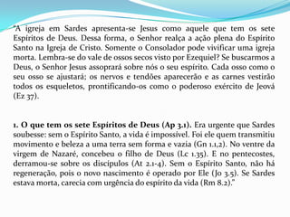 “A igreja em Sardes apresenta-se Jesus como aquele que tem os sete
Espíritos de Deus. Dessa forma, o Senhor realça a ação plena do Espírito
Santo na Igreja de Cristo. Somente o Consolador pode vivificar uma igreja
morta. Lembra-se do vale de ossos secos visto por Ezequiel? Se buscarmos a
Deus, o Senhor Jesus assoprará sobre nós o seu espírito. Cada osso como o
seu osso se ajustará; os nervos e tendões aparecerão e as carnes vestirão
todos os esqueletos, prontificando-os como o poderoso exército de Jeová
(Ez 37).


1. O que tem os sete Espíritos de Deus (Ap 3.1). Era urgente que Sardes
soubesse: sem o Espírito Santo, a vida é impossível. Foi ele quem transmitiu
movimento e beleza a uma terra sem forma e vazia (Gn 1.1,2). No ventre da
virgem de Nazaré, concebeu o filho de Deus (Lc 1.35). E no pentecostes,
derramou-se sobre os discípulos (At 2.1-4). Sem o Espírito Santo, não há
regeneração, pois o novo nascimento é operado por Ele (Jo 3.5). Se Sardes
estava morta, carecia com urgência do espírito da vida (Rm 8.2).”
 