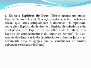 2. Os sete Espíritos de Deus. “Existe apenas um único
Espírito Santo (Ef 4.4). Sua ação, todavia, é tão perfeita e
eficaz, que Isaías setuplamente o descrever: “E repousará
sobre ele o Espírito do Senhor, e o Espírito de sabedoria e de
inteligência, e o Espírito de conselho e de fortaleza, e o
Espírito de conhecimento e de temor do Senhor” (Is 11.2).
Através da sétupla ação do Espírito Santo, o Senhor Jesus traz
novamente vida as igrejas que, á semelhança de Sardes
deixaram-se esvaziar de Deus.”
 