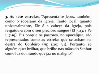 3. As sete estrelas. “Apresenta-se Jesus, também,
como o soberano da igreja. Tanto local, quanto
universalmente, Ele é a cabeça da igreja, pois
resgatou-a com o seu precioso sangue (Ef 5.23; 1 Pe
1.17-19). Eis porque os pastores, no apocalipse, são
representados como as estrelas que se acham na
destra do Cordeiro (Ap 1.20; 3.1). Portanto, se
alguém quer brilhar, que brilhe nas mãos do Senhor
como luz do mundo que jaz no maligno.”
 