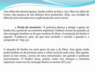 “Aos olhos das demais igrejas, Sardes exibia-se bela e viva. Mas aos olhos de
Cristo, não passava de um defunto bem produzido. Aliás, sua certidão de
óbito já estava lavrada com a explicitação da causa mortis.


          1. Perda de memória. “A primeira doença a atingir a igreja em
Sardes foi a perda de sua memória espiritual. Embora vivesse do passado, já
não conseguia lembrar-se do que recebera de Deus. A exortação do Senhor é
urgente: “Lembra-te, pois, do que tens recebido e ouvido, e guarda-o, e
arrepende-te” (Ap 3.3).


A situação de Sardes era mais grave do que a de Éfeso. Esta igreja ainda
podia lembrar-se do primeiro amor e voltar ao local onde caíra. Mas aquela,
posto já esta morta, carecia de uma ressurreição; um grande e poderoso
reavivamento. O Senhor Jesus, porém, tanto nos restaura a memória
espiritual, como nos faz ressurgir dentre os mortos (Ef 5.14).”
 