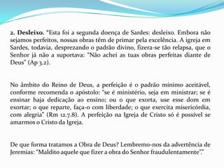 2. Desleixo. “Esta foi a segunda doença de Sardes: desleixo. Embora não
sejamos perfeitos, nossas obras têm de primar pela excelência. A igreja em
Sardes, todavia, desprezando o padrão divino, fizera-se tão relapsa, que o
Senhor já não a suportava: “Não achei as tuas obras perfeitas diante de
Deus” (Ap 3.2).


No âmbito do Reino de Deus, a perfeição é o padrão mínimo aceitável,
conforme recomenda o apóstolo: “se é ministério, seja em ministrar; se é
ensinar haja dedicação ao ensino; ou o que exorta, use esse dom em
exortar; o que reparte, faça-o com liberdade; o que exercita misericórdia,
com alegria” (Rm 12.7.8). A perfeição na Igreja de Cristo só é possível se
amarmos o Cristo da Igreja.


De que forma tratamos a Obra de Deus? Lembremo-nos da advertência de
Jeremias: “Maldito aquele que fizer a obra do Senhor fraudulentamente”.”
 