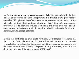 3. Descanso para com o remanescente fiel. “No necrotério de Sardes,
havia alguns crentes que ainda respiravam. E o Senhor estava preocupado
com eles: “Sê vigilantes e confirma o restante que estava para morrer, porque
não achei as tuas obras perfeitas diante de Deus” (Ap 3.2). Jesus queria
preservar a vida daqueles poucos homens e mulheres que não haviam
contraído as moléstias deste século: orgulho, rebelião, adultério, fornicação,
heresias, roubo, cobiça, calunias.


É hora de confirmar os que ainda respiram. Confirmemo-los através da
Palavra de Deus, da oração, da comunhão dos santos e do serviço
evangelístico e missionário. Quanto aos que já morreram, que ouçam a voz
de nosso Senhor Jesus Cristo: “Desperta, ó tu que dormes, e levanta –te
dentre os mortos, e Cristo te esclarecerá” (Ef 5.14).”
 