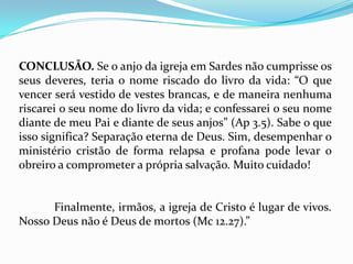 CONCLUSÃO. Se o anjo da igreja em Sardes não cumprisse os
seus deveres, teria o nome riscado do livro da vida: “O que
vencer será vestido de vestes brancas, e de maneira nenhuma
riscarei o seu nome do livro da vida; e confessarei o seu nome
diante de meu Pai e diante de seus anjos” (Ap 3.5). Sabe o que
isso significa? Separação eterna de Deus. Sim, desempenhar o
ministério cristão de forma relapsa e profana pode levar o
obreiro a comprometer a própria salvação. Muito cuidado!


      Finalmente, irmãos, a igreja de Cristo é lugar de vivos.
Nosso Deus não é Deus de mortos (Mc 12.27).”
 