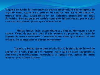 “A igreja em Sardes foi morrendo aos poucos até esvaziar-se por completo do
Espírito Santo. Agora já não passava de cadáver. Mas aos olhos humanos,
parecia bem viva. Assemelhava-se aos defuntos preparados em ricas
funerárias. Bem maquiada e vestida ricamente. Impressionava por sua vida
sem vida. Ela, porém, já começava a cheirar mal.


          Muitas igrejas, hoje, assemelham-se a Sardes. Morreram e não o
sabem. Vivem do passado, pois já não existem no presente. Ao invés do
registro do novo nascimento, o atestado de um óbito que poderia ter sido
evitado. Era só angustiar-se por um avivamento.


        Todavia, o Senhor Jesus quer reavivá-las. O Espírito Santo haverá de
soprar-lhe a vida, para que se reergam neste vale de ossos sequíssimos.
Somente um reavivamento ressuscitará as igrejas que, apesar de terem
história, já não fazem história.”
 
