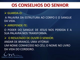  GUARDA-O:
A PALAVRA DA ESTRUTURA AO CORPO E O SANGUE
DA VIDA.
 ARREPENDE-TE:
O PODER DO SANGUE DE JESUS NOS PERDOA E A
SUA PALAVRA NOS TRANSFORMA.
OS CONSELHOS DO SENHOR
 O RESULTADO DE OUVIR O SENHOR:
ANDAR DE BRANCO, UMA VITÓRIA!
UM NOME CONHECIDO NO CÉU, O NOME NO LIVRO
DA VIDA DO CORDEIRO.
 