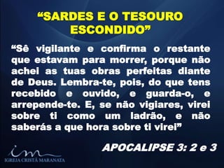 “SARDES E O TESOURO
ESCONDIDO”
“Sê vigilante e confirma o restante
que estavam para morrer, porque não
achei as tuas obras perfeitas diante
de Deus. Lembra-te, pois, do que tens
recebido e ouvido, e guarda-o, e
arrepende-te. E, se não vigiares, virei
sobre ti como um ladrão, e não
saberás a que hora sobre ti virei”
APOCALIPSE 3: 2 e 3
/
 
