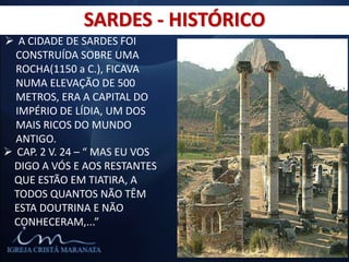 SARDES - HISTÓRICO
 A CIDADE DE SARDES FOI
CONSTRUÍDA SOBRE UMA
ROCHA(1150 a C.), FICAVA
NUMA ELEVAÇÃO DE 500
METROS, ERA A CAPITAL DO
IMPÉRIO DE LÍDIA, UM DOS
MAIS RICOS DO MUNDO
ANTIGO.
 CAP. 2 V. 24 – “ MAS EU VOS
DIGO A VÓS E AOS RESTANTES
QUE ESTÃO EM TIATIRA, A
TODOS QUANTOS NÃO TÊM
ESTA DOUTRINA E NÃO
CONHECERAM,...”
 