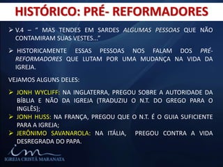 HISTÓRICO: PRÉ- REFORMADORES
 V.4 – “ MAS TENDES EM SARDES ALGUMAS PESSOAS QUE NÃO
CONTAMIRAM SUAS VESTES...”
 HISTORICAMENTE ESSAS PESSOAS NOS FALAM DOS PRÉ-
REFORMADORES QUE LUTAM POR UMA MUDANÇA NA VIDA DA
IGREJA.
VEJAMOS ALGUNS DELES:
 JONH WYCLIFF: NA INGLATERRA, PREGOU SOBRE A AUTORIDADE DA
BÍBLIA E NÃO DA IGREJA (TRADUZIU O N.T. DO GREGO PARA O
INGLÊS);
 JONH HUSS: NA FRANÇA, PREGOU QUE O N.T. É O GUIA SUFICIENTE
PARA A IGREJA;
 JERÔNIMO SAVANAROLA: NA ITÁLIA, PREGOU CONTRA A VIDA
DESREGRADA DO PAPA.
 