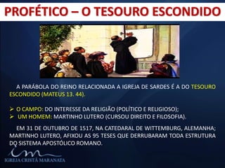 PROFÉTICO – O TESOURO ESCONDIDO
A PARÁBOLA DO REINO RELACIONADA A IGREJA DE SARDES É A DO TESOURO
ESCONDIDO (MATEUS 13. 44).
 O CAMPO: DO INTERESSE DA RELIGIÃO (POLÍTICO E RELIGIOSO);
 UM HOMEM: MARTINHO LUTERO (CURSOU DIREITO E FILOSOFIA).
EM 31 DE OUTUBRO DE 1517, NA CATEDARAL DE WITTEMBURG, ALEMANHA;
MARTINHO LUTERO, AFIXOU AS 95 TESES QUE DERRUBARAM TODA ESTRUTURA
DO SISTEMA APOSTÓLICO ROMANO.
 